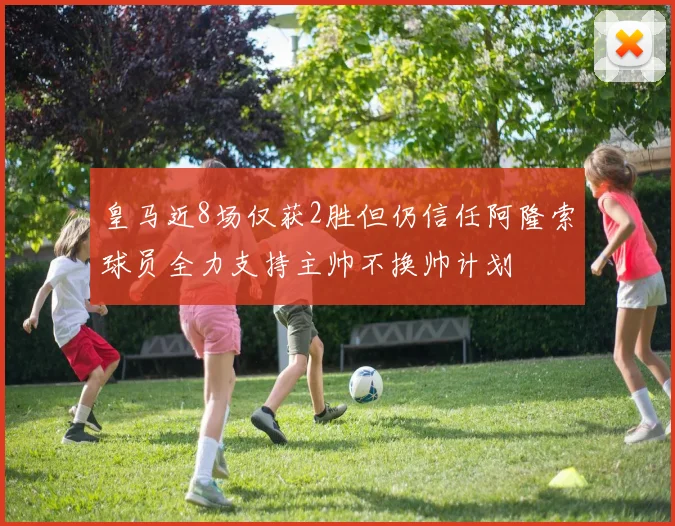 皇马近8场仅获2胜但仍信任阿隆索球员全力支持主帅不换帅计划