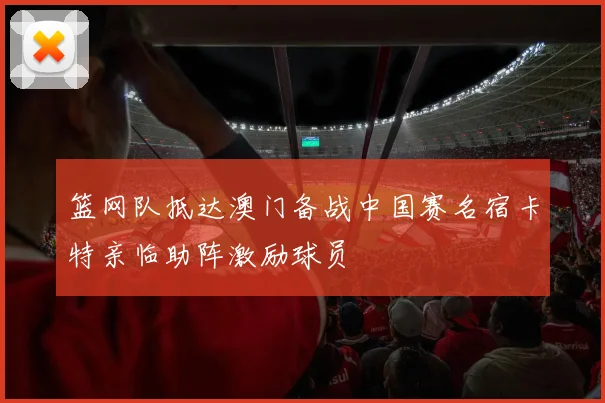 篮网队抵达澳门备战中国赛名宿卡特亲临助阵激励球员