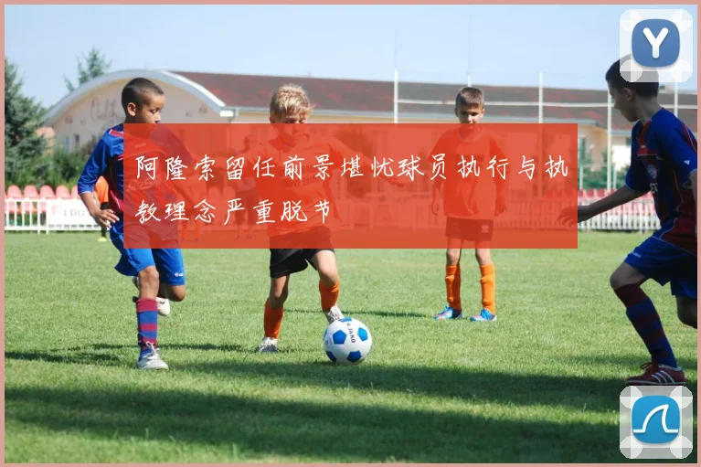 阿隆索留任前景堪忧球员执行与执教理念严重脱节