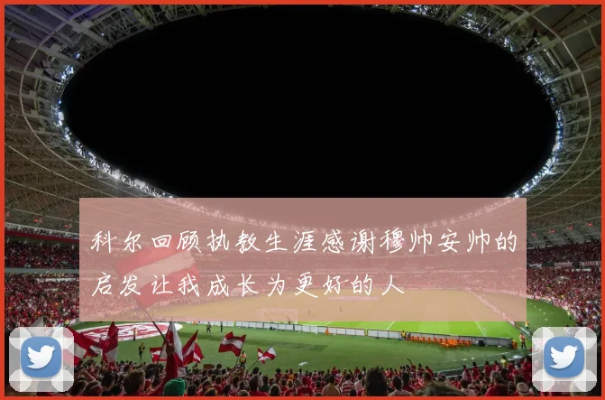 科尔回顾执教生涯感谢穆帅安帅的启发让我成长为更好的人