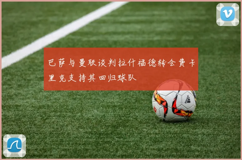 巴萨与曼联谈判拉什福德转会费卡里克支持其回归球队