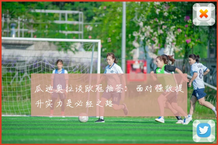 瓜迪奥拉谈欧冠抽签：面对强敌提升实力是必经之路
