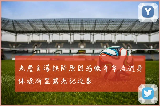 老詹自曝缺阵原因感慨年华流逝身体逐渐显露老化迹象