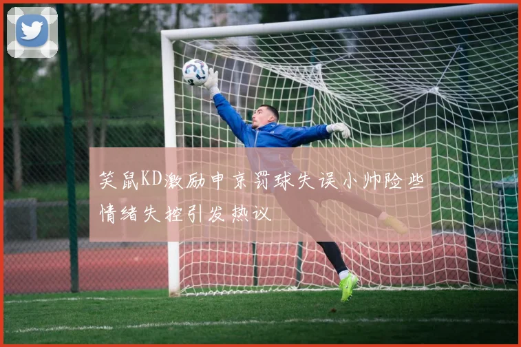 笑鼠KD激励申京罚球失误小帅险些情绪失控引发热议
