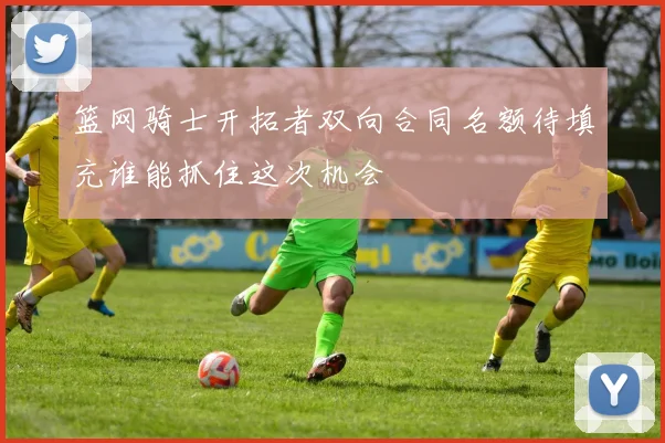 篮网骑士开拓者双向合同名额待填充谁能抓住这次机会