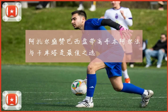 阿扎尔盛赞巴西盘带高手本阿尔法与卡库塔是最佳之选