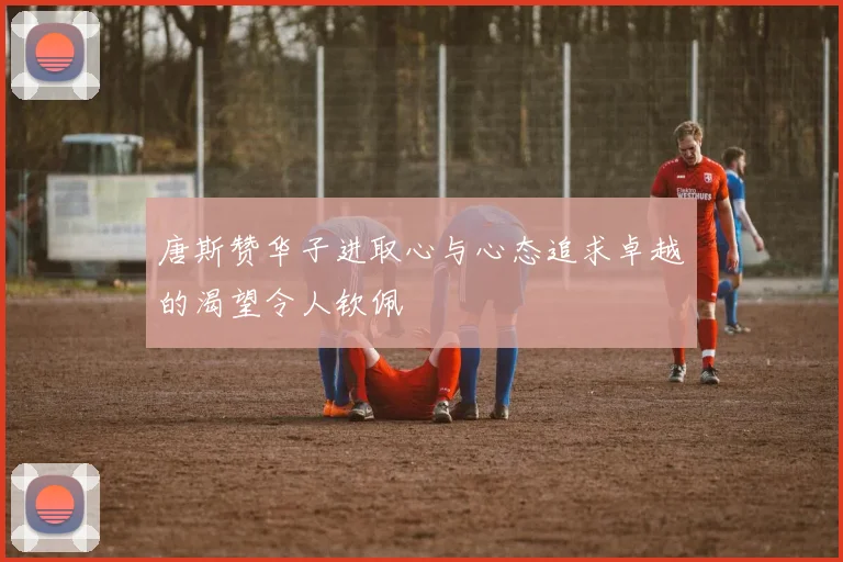 唐斯赞华子进取心与心态追求卓越的渴望令人钦佩