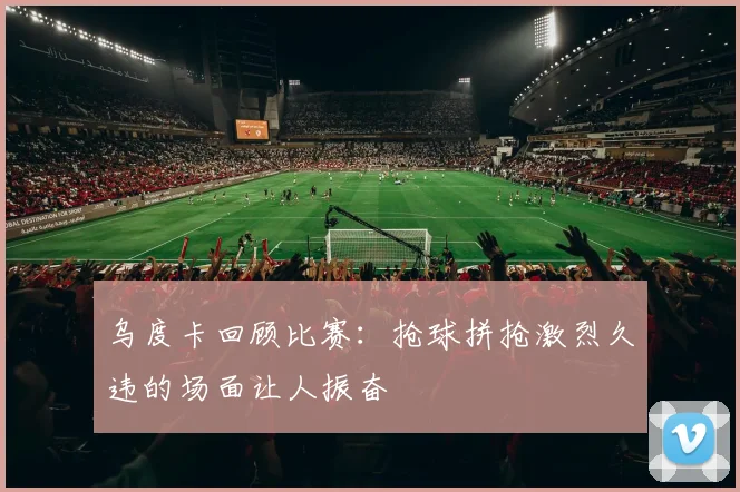 乌度卡回顾比赛：抢球拼抢激烈久违的场面让人振奋