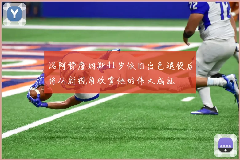 诺阿赞詹姆斯41岁依旧出色退役后将从新视角欣赏他的伟大成就