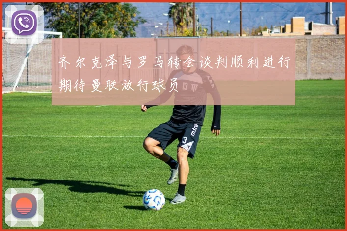 齐尔克泽与罗马转会谈判顺利进行期待曼联放行球员