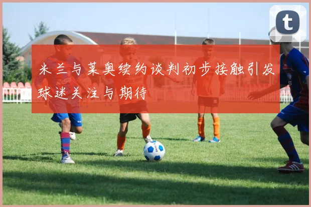 米兰与莱奥续约谈判初步接触引发球迷关注与期待
