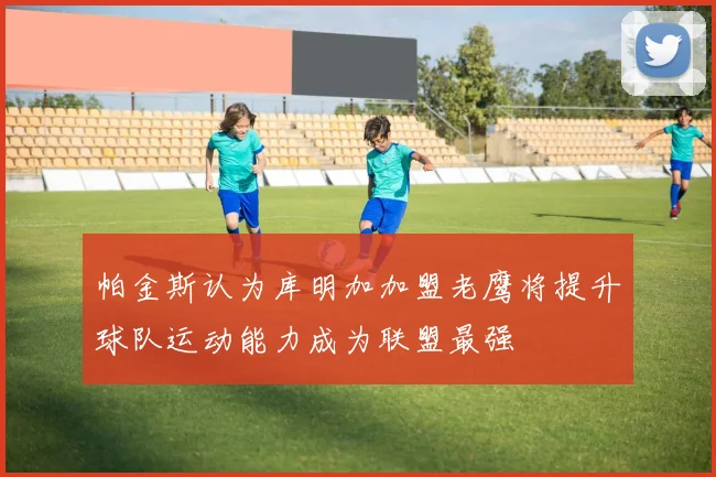 帕金斯认为库明加加盟老鹰将提升球队运动能力成为联盟最强