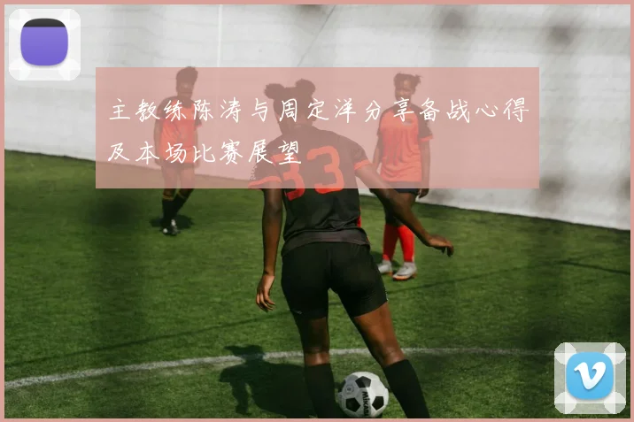 主教练陈涛与周定洋分享备战心得及本场比赛展望