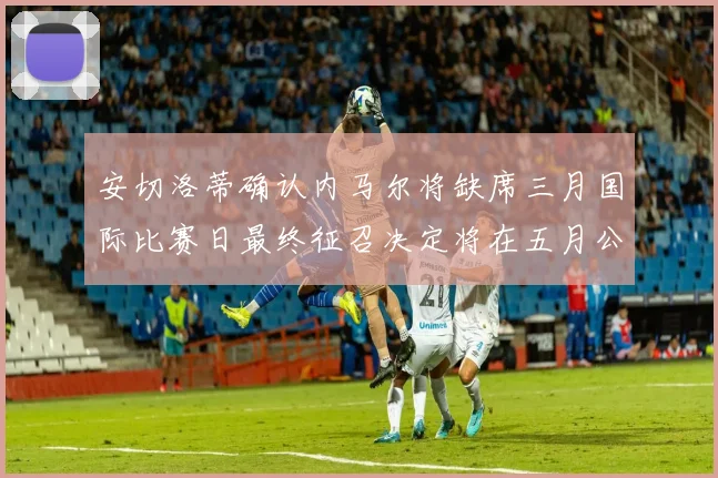 安切洛蒂确认内马尔将缺席三月国际比赛日最终征召决定将在五月公布
