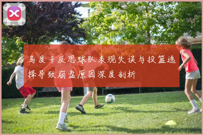 乌度卡反思球队表现失误与投篮选择导致崩盘原因深度剖析