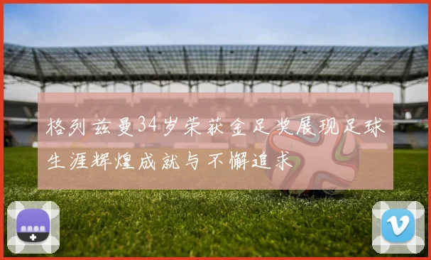 格列兹曼34岁荣获金足奖展现足球生涯辉煌成就与不懈追求