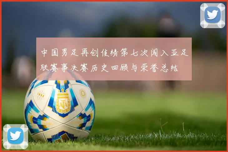 中国男足再创佳绩第七次闯入亚足联赛事决赛历史回顾与荣誉总结